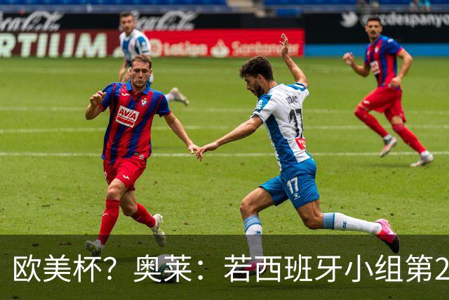 欧美杯？奥莱：若西班牙小组第2 很可能32强战在迈阿密交锋阿根廷
